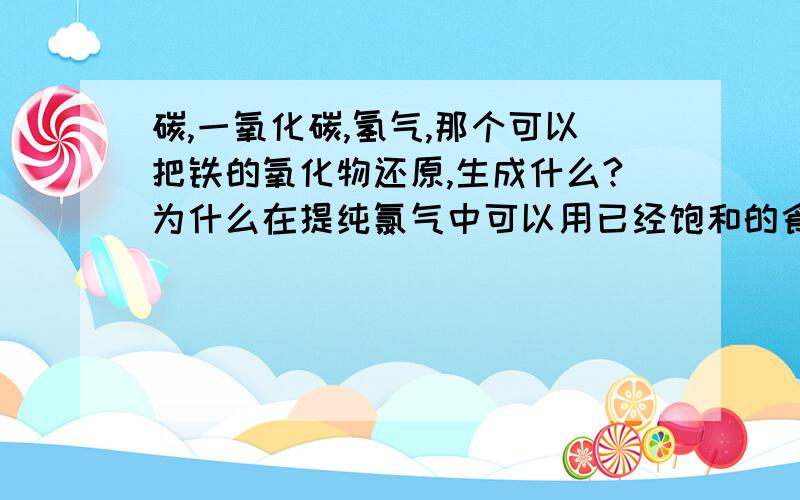 碳,一氧化碳,氢气,那个可以把铁的氧化物还原,生成什么?为什么在提纯氯气中可以用已经饱和的食盐水来吸收氯化氢气体?为什么还能溶解氯化氢?为什么饱和食盐水不会吸收氯气呢?