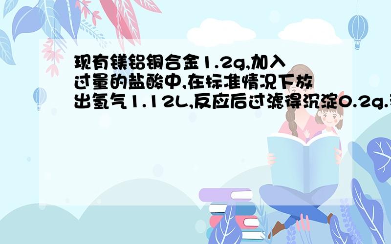 现有镁铝铜合金1.2g,加入过量的盐酸中,在标准情况下放出氢气1.12L,反应后过滤得沉淀0.2g.若将此合金放入过量的烧碱溶液中,反应后,在标准情况下,产生氢气的体积约为多少?