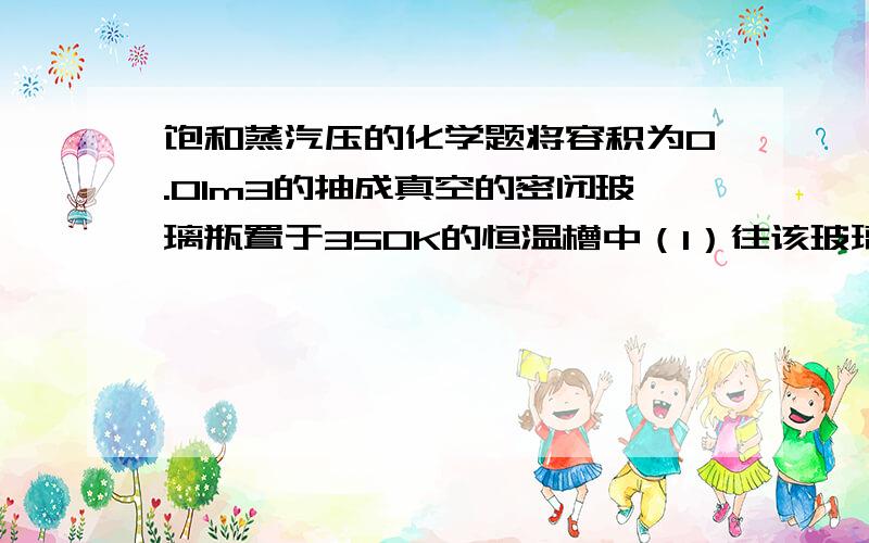 饱和蒸汽压的化学题将容积为0.01m3的抽成真空的密闭玻璃瓶置于350K的恒温槽中（1）往该玻璃瓶注入9.0g水,瓶内的压力将变为多大（2）若只注入0.90g水,则瓶内压力又将多大（vapH=40.67KJ/MOL思路