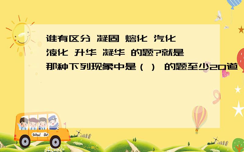 谁有区分 凝固 熔化 汽化 液化 升华 凝华 的题?就是那种下列现象中是（） 的题至少20道,越多我给的分越多!