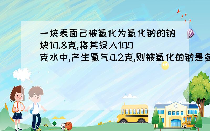 一块表面已被氧化为氧化钠的钠块10.8克,将其投入100克水中,产生氢气0.2克,则被氧化的钠是多少克?