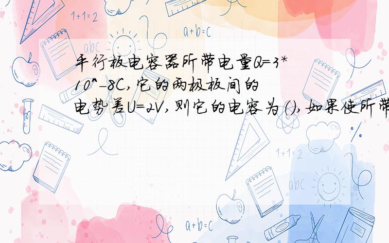 平行板电容器所带电量Q=3*10^-8C,它的两极板间的电势差U=2V,则它的电容为（）,如果使所带电荷量减少一半,则两极板间的电压为（）V,此时该电容器的电容为（）μF.