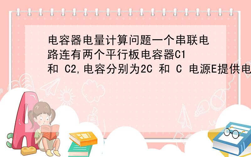 电容器电量计算问题一个串联电路连有两个平行板电容器C1 和 C2,电容分别为2C 和 C 电源E提供电压为U求C1和C2分别带的电量,麻烦给点说明和过程