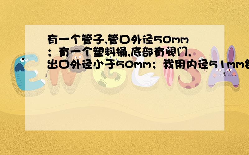 有一个管子,管口外径50mm；有一个塑料桶,底部有阀门,出口外径小于50mm；我用内径51mm钢丝软管连接?请问连接阀门出口,怎么连接,需要加什么零部件?对了,连接的都是非金属.要具体的.最好能拆