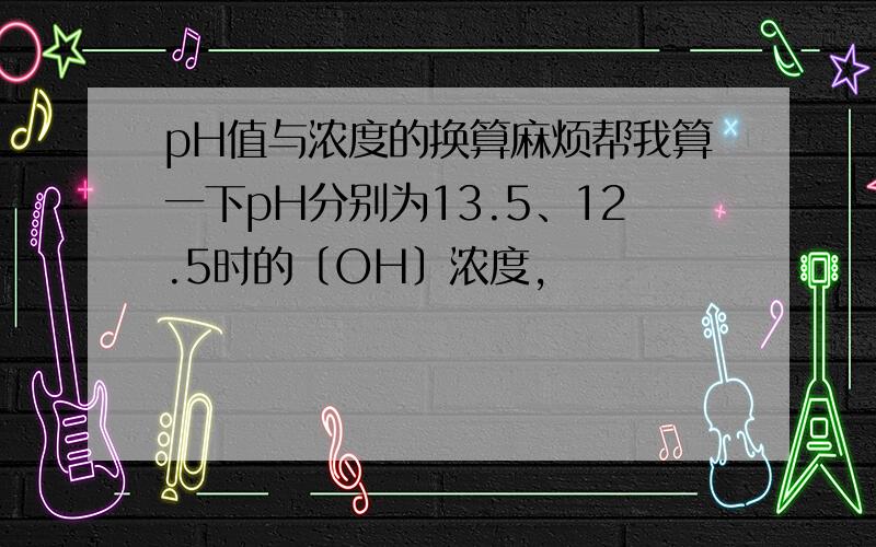 pH值与浓度的换算麻烦帮我算一下pH分别为13.5、12.5时的〔OH〕浓度,