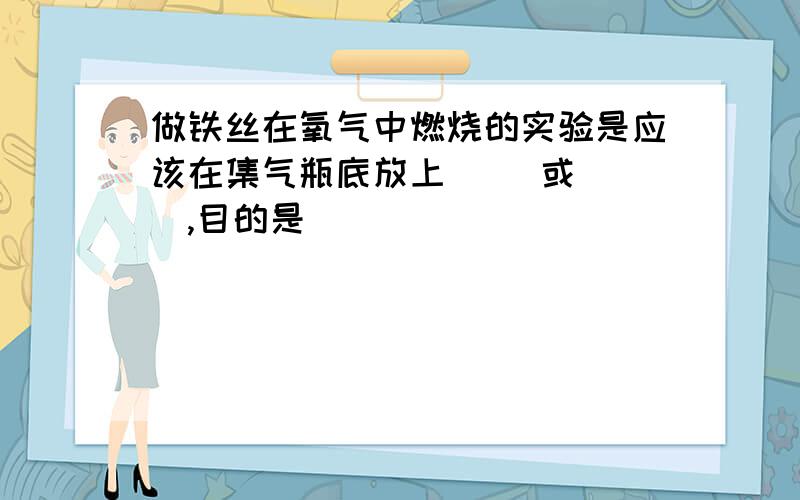 做铁丝在氧气中燃烧的实验是应该在集气瓶底放上（ ）或（ ）,目的是（ ）