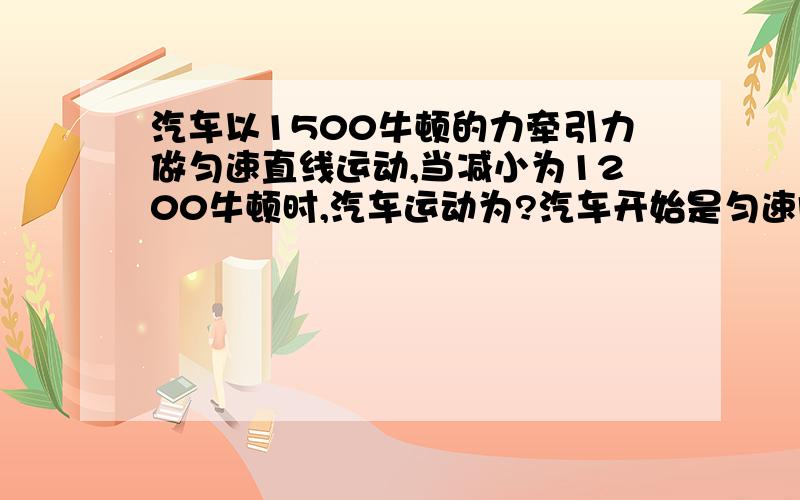 汽车以1500牛顿的力牵引力做匀速直线运动,当减小为1200牛顿时,汽车运动为?汽车开始是匀速向东行驶的,后来是如何运动的?