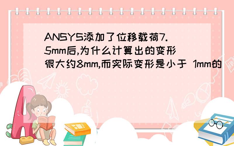 ANSYS添加了位移载荷7.5mm后,为什么计算出的变形很大约8mm,而实际变形是小于 1mm的