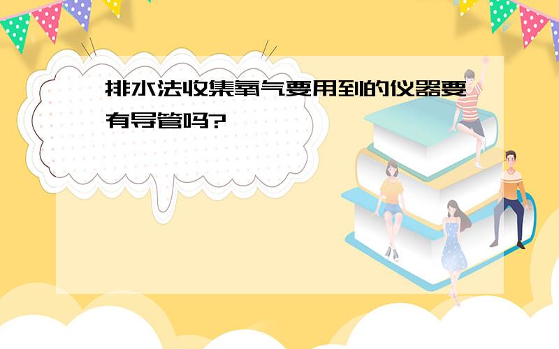 排水法收集氧气要用到的仪器要有导管吗?