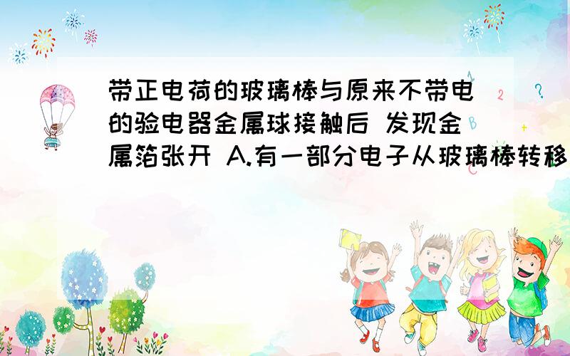 带正电荷的玻璃棒与原来不带电的验电器金属球接触后 发现金属箔张开 A.有一部分电子从玻璃棒转移到金属箔上 B.有一部分电子从金属箔转移到玻璃棒上C.有一部分质子从玻璃棒转移到金属