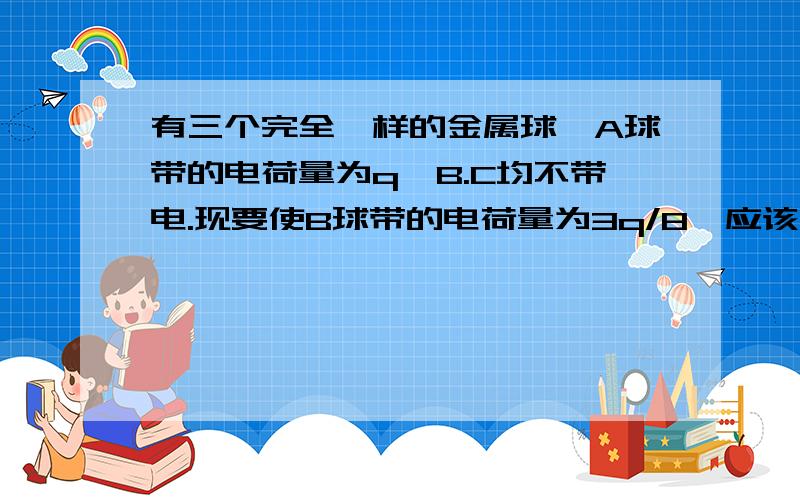 有三个完全一样的金属球,A球带的电荷量为q,B.C均不带电.现要使B球带的电荷量为3q/8,应该怎么办?