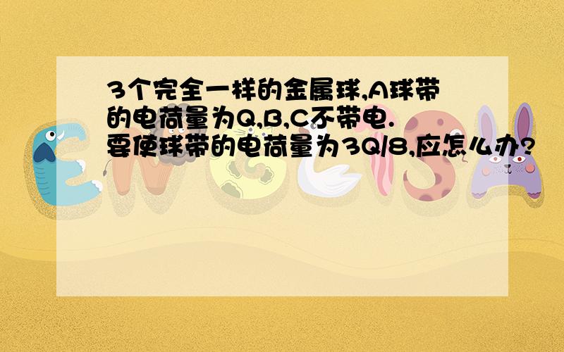 3个完全一样的金属球,A球带的电荷量为Q,B,C不带电.要使球带的电荷量为3Q/8,应怎么办?