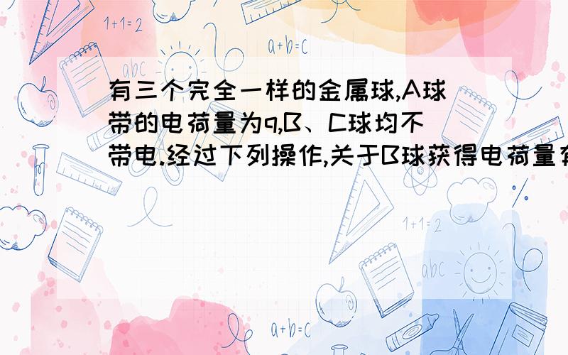 有三个完全一样的金属球,A球带的电荷量为q,B、C球均不带电.经过下列操作,关于B球获得电荷量有三个完全一样的金属球,A球带的电荷量为q,B、C球均不带电.B分别与A、C接触、分开,不断重复此