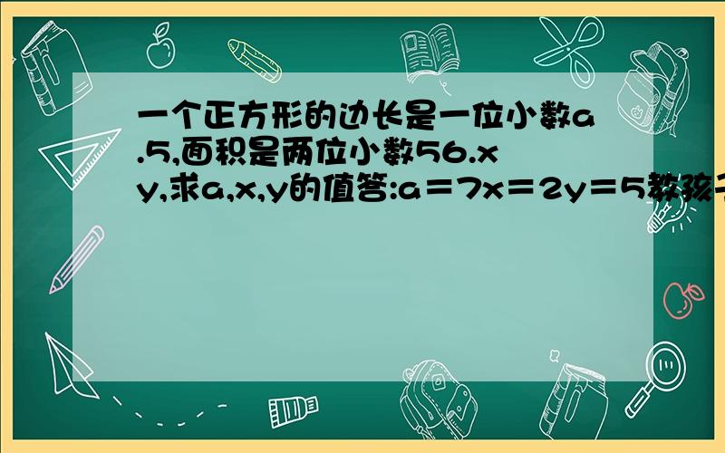 一个正方形的边长是一位小数a.5,面积是两位小数56.xy,求a,x,y的值答:a＝7x＝2y＝5教孩子．