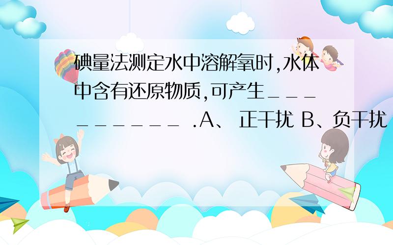 碘量法测定水中溶解氧时,水体中含有还原物质,可产生_________ .A、 正干扰 B、负干扰 C、不干扰 D、说不定