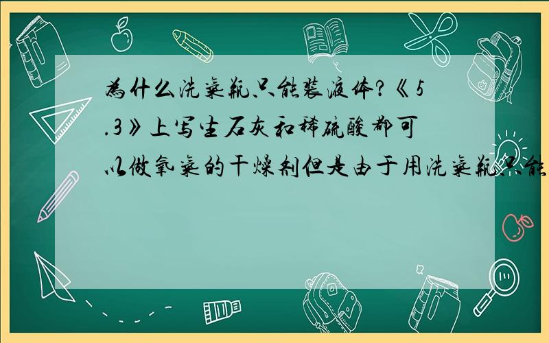 为什么洗气瓶只能装液体?《5.3》上写生石灰和稀硫酸都可以做氧气的干燥剂但是由于用洗气瓶只能装稀硫酸《5.3》上写生石灰和稀硫酸都可以做氧气的干燥剂但是由于用洗气瓶只能装稀硫酸