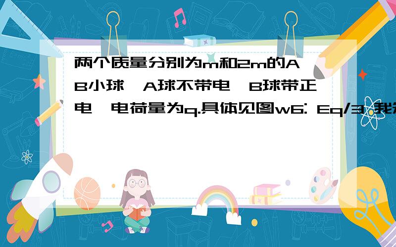 两个质量分别为m和2m的A、B小球,A球不带电,B球带正电,电荷量为q.具体见图w6: Eq/3 我知道是第2小题是对A小球受力分析但为什么不能对B球分析呢?对B球分析的话就是 2Eq/3