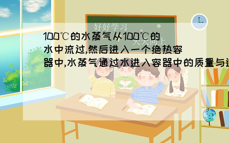 100℃的水蒸气从100℃的水中流过,然后进入一个绝热容器中,水蒸气通过水进入容器中的质量与进入水中的哪个多