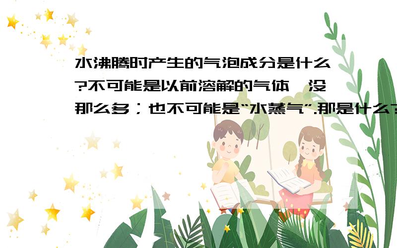 水沸腾时产生的气泡成分是什么?不可能是以前溶解的气体,没那么多；也不可能是“水蒸气”.那是什么?有人说是“水蒸气”,那么这个水蒸气里面的气体又是什么呢?它是从哪里来的?既然是气