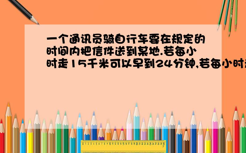 一个通讯员骑自行车要在规定的时间内把信件送到某地.若每小时走15千米可以早到24分钟,若每小时走12千米就要迟到15分钟.问原来规定的时间是多少?他去某地的路程是多少?