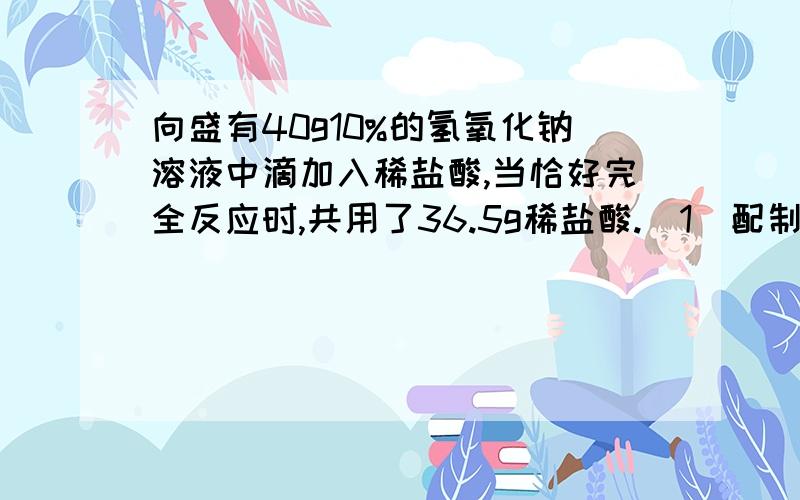 向盛有40g10%的氢氧化钠溶液中滴加入稀盐酸,当恰好完全反应时,共用了36.5g稀盐酸.（1）配制40g10%的氢氧化钠溶液需要水多少ml（2）求：所加稀Hcl的溶液质量分数和反应后所得溶液的溶液质量