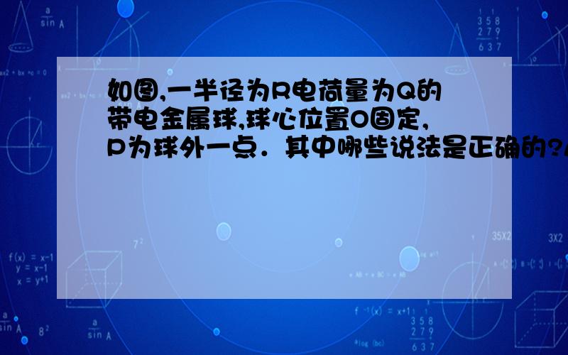 如图,一半径为R电荷量为Q的带电金属球,球心位置O固定,P为球外一点．其中哪些说法是正确的?A．若P点无限靠近球表面,因为球表面带电,根据库仑定律可推知,P点的场强趋于无穷大．B．因为在