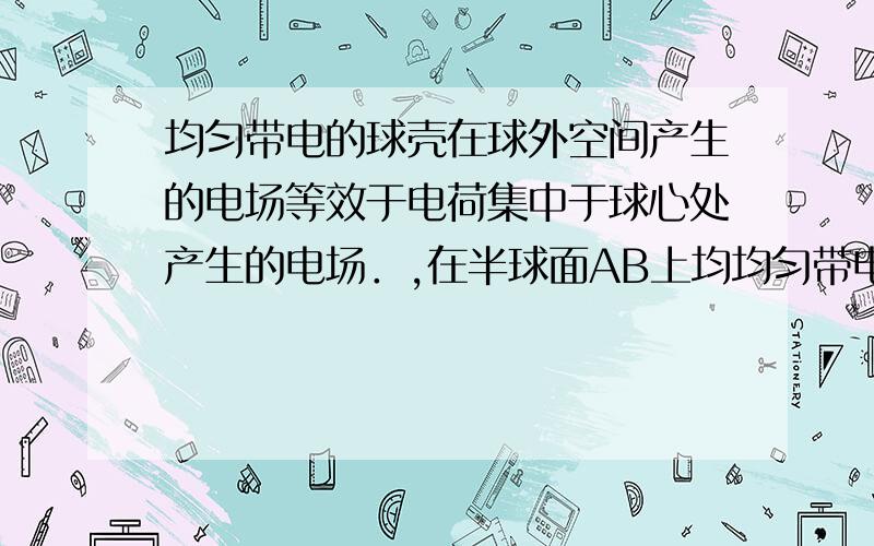 均匀带电的球壳在球外空间产生的电场等效于电荷集中于球心处产生的电场．,在半球面AB上均均匀带电的球壳在球外空间产生的电场等效于电荷集中于球心处产生的电场．如图所示,在半球面