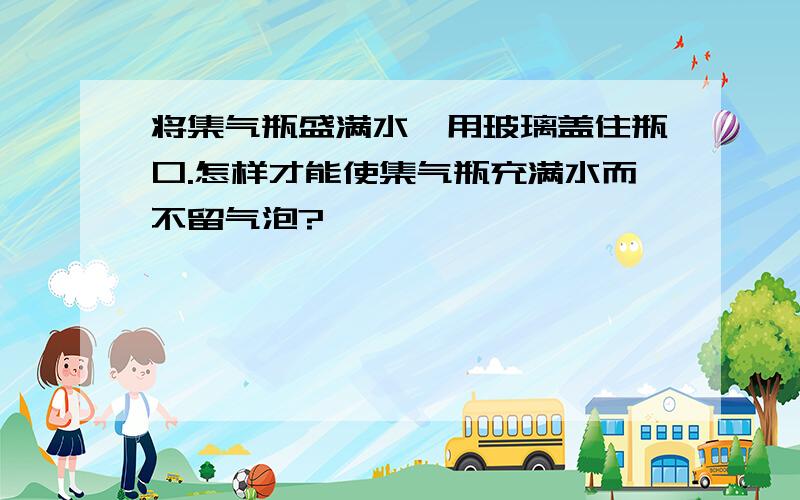 将集气瓶盛满水,用玻璃盖住瓶口.怎样才能使集气瓶充满水而不留气泡?