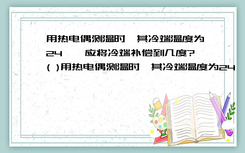 用热电偶测温时,其冷端温度为24℃,应将冷端补偿到几度?( )用热电偶测温时,其冷端温度为24℃,应将冷端补偿到几度?（ ）A．24℃ B．10℃ C．0℃ D．没有影响