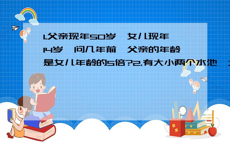 1.父亲现年50岁,女儿现年14岁,问几年前,父亲的年龄是女儿年龄的5倍?2.有大小两个水池,大水池里已有水300立方米,小水池里已有水70立方米.现在往两个水池注同样多的水后,大水池水量是小水池