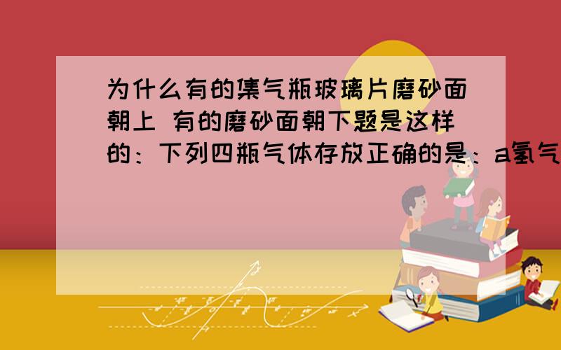 为什么有的集气瓶玻璃片磨砂面朝上 有的磨砂面朝下题是这样的：下列四瓶气体存放正确的是：a氢气；玻璃片光滑面朝上b氯气；玻璃片光滑面朝上c二氧化碳；玻璃片磨砂面朝上d甲烷；玻