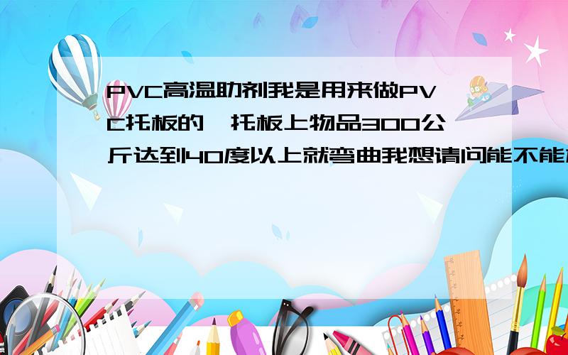 PVC高温助剂我是用来做PVC托板的,托板上物品300公斤达到40度以上就弯曲我想请问能不能加什么原料能达到90度不弯曲