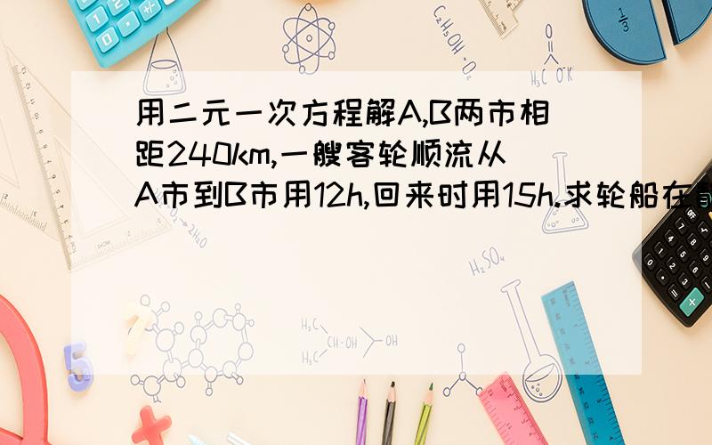 用二元一次方程解A,B两市相距240km,一艘客轮顺流从A市到B市用12h,回来时用15h.求轮船在静水中的速度和水流速度