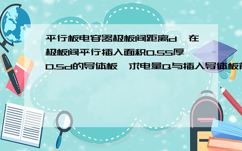 平行板电容器极板间距离d,在极板间平行插入面积0.5S厚0.5d的导体板,求电量Q与插入导体板前比为多少?