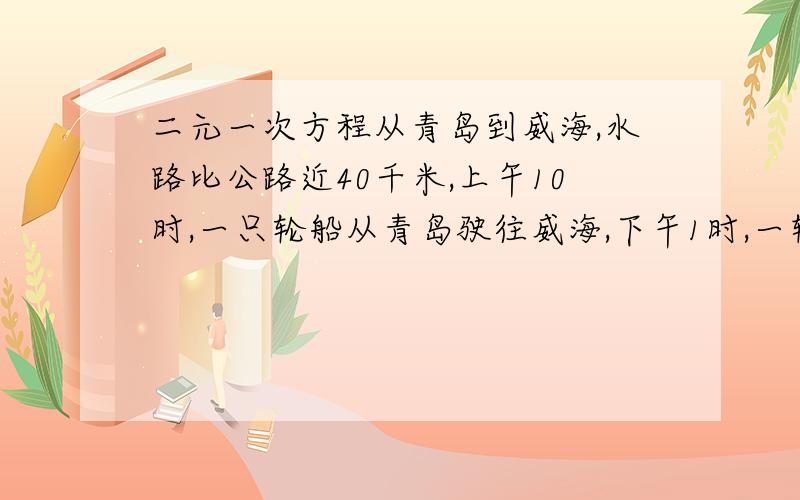 二元一次方程从青岛到威海,水路比公路近40千米,上午10时,一只轮船从青岛驶往威海,下午1时,一辆汽车从青岛驶往威海,他们同时到达威海,轮船的速度是每小时24千米,汽车的速度是每小时40千