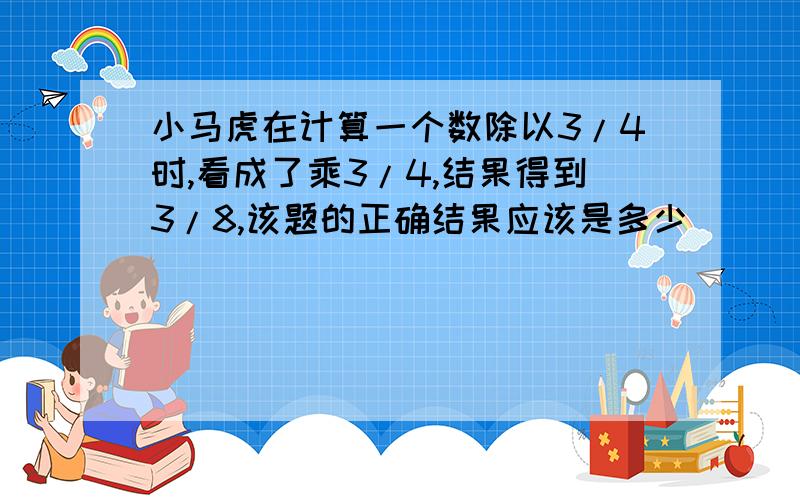 小马虎在计算一个数除以3/4时,看成了乘3/4,结果得到3/8,该题的正确结果应该是多少