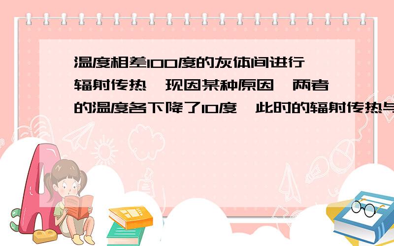 温度相差100度的灰体间进行辐射传热,现因某种原因,两者的温度各下降了10度,此时的辐射传热与原来相比将不变?变大?变小?不确定?