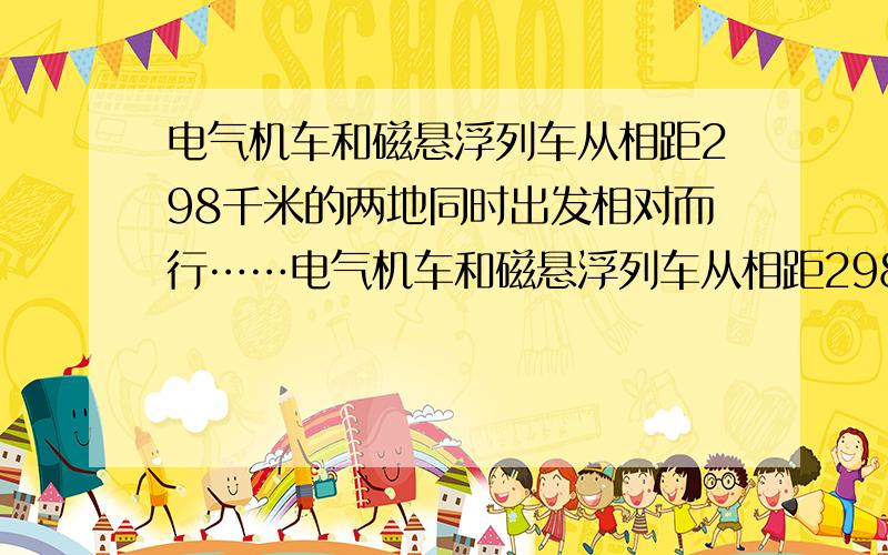 电气机车和磁悬浮列车从相距298千米的两地同时出发相对而行……电气机车和磁悬浮列车从相距298千米的两地同时出发相对而行,磁悬浮列车速度比电气机车速度的5倍还快20千米/时,半小时后