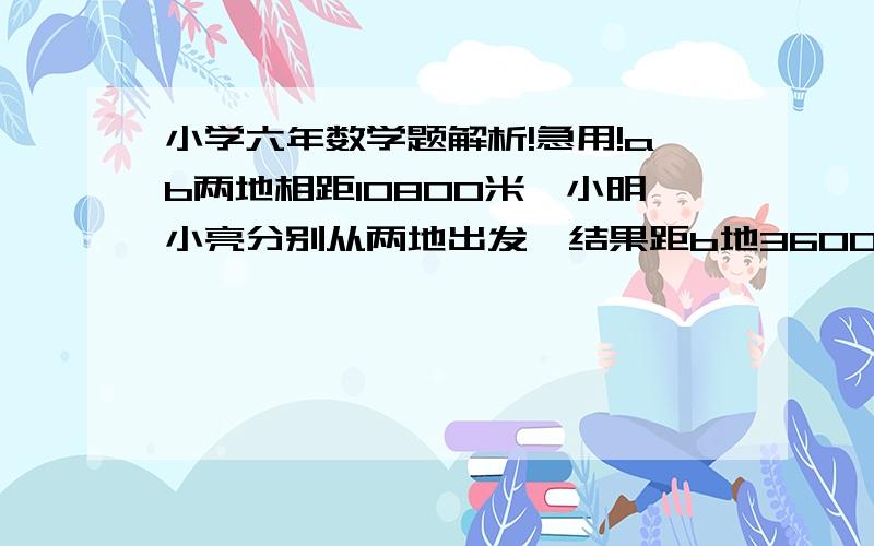 小学六年数学题解析!急用!ab两地相距10800米,小明小亮分别从两地出发,结果距b地3600米的地方相遇.如果小亮的速度提高到原来的三倍,那么两人可提前10分钟相遇.小明每分钟走多少米?ab两地相