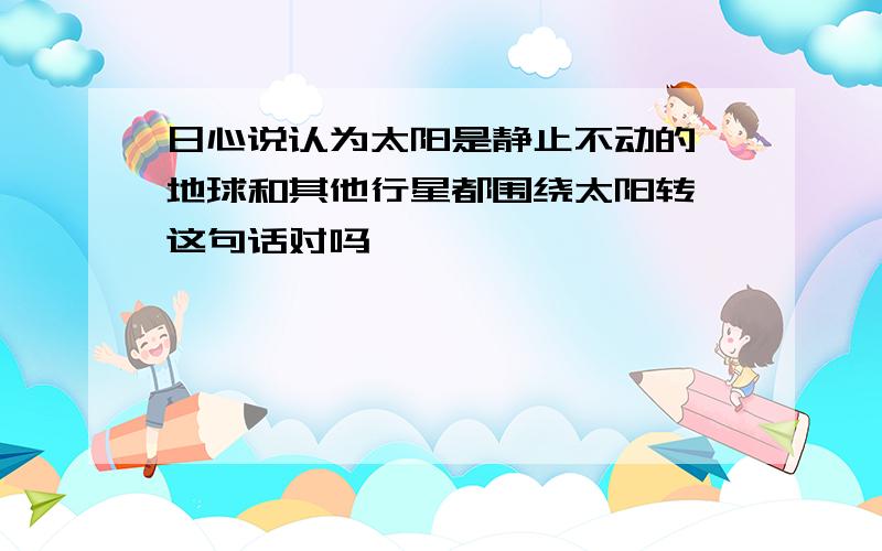 日心说认为太阳是静止不动的,地球和其他行星都围绕太阳转,这句话对吗