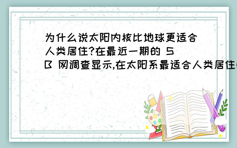 为什么说太阳内核比地球更适合人类居住?在最近一期的 S B 网调查显示,在太阳系最适合人类居住的10大星球中,太阳内核超过木星土星和冥王星,排名第一位!木星土星和冥王星分列2到4位!为什