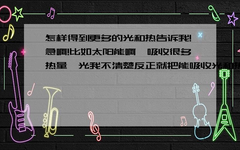 怎样得到更多的光和热告诉我!急啊!比如太阳能啊,吸收很多热量,光我不清楚反正就把能吸收光和热的物体给我说1说~再搞点嘛~~~