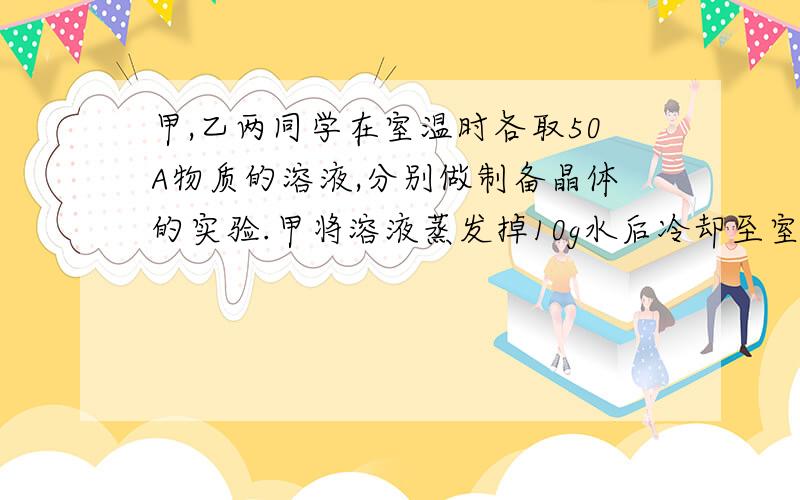 甲,乙两同学在室温时各取50A物质的溶液,分别做制备晶体的实验.甲将溶液蒸发掉10g水后冷却至室温,得...甲,乙两同学在室温时各取50A物质的溶液,分别做制备晶体的实验.甲将溶液蒸发掉10g水后