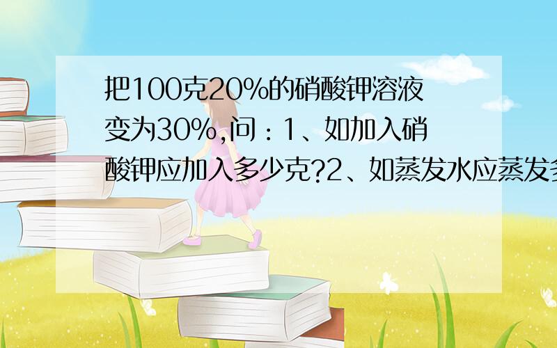 把100克20%的硝酸钾溶液变为30%,问：1、如加入硝酸钾应加入多少克?2、如蒸发水应蒸发多少克?