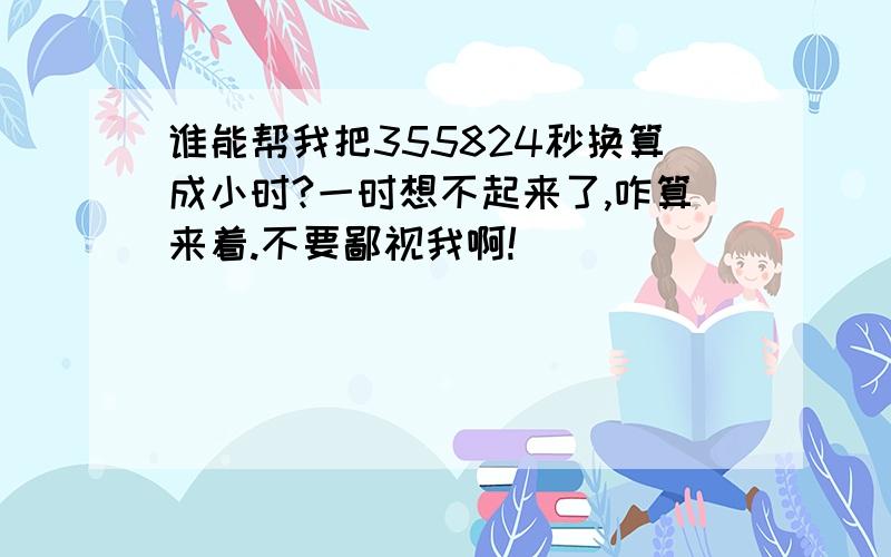 谁能帮我把355824秒换算成小时?一时想不起来了,咋算来着.不要鄙视我啊!