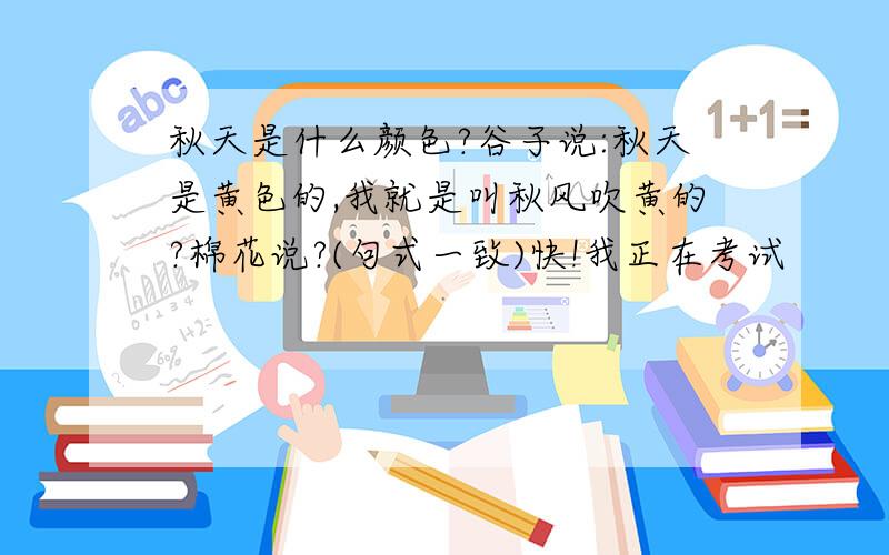 秋天是什么颜色?谷子说:秋天是黄色的,我就是叫秋风吹黄的?棉花说?(句式一致)快!我正在考试