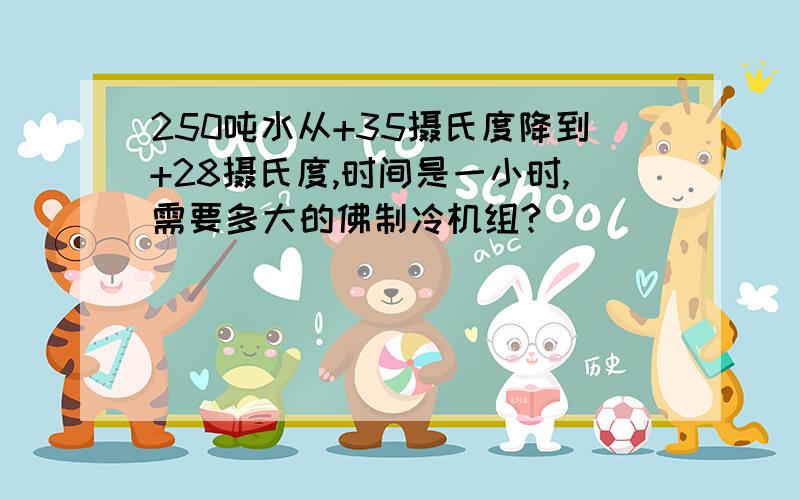 250吨水从+35摄氏度降到+28摄氏度,时间是一小时,需要多大的佛制冷机组?