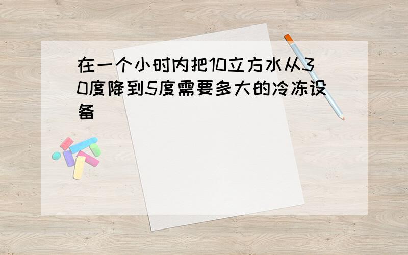 在一个小时内把10立方水从30度降到5度需要多大的冷冻设备