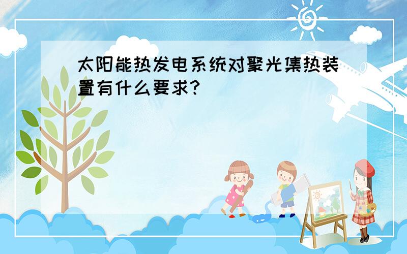 太阳能热发电系统对聚光集热装置有什么要求?