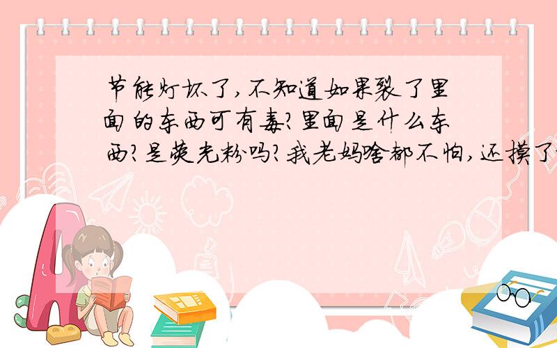 节能灯坏了,不知道如果裂了里面的东西可有毒?里面是什么东西?是荧光粉吗?我老妈啥都不怕,还摸了给仍掉了,好像没裂但听到蹦的一声就灭了,然后老妈还用手摸了门和把手,里面是不是含有